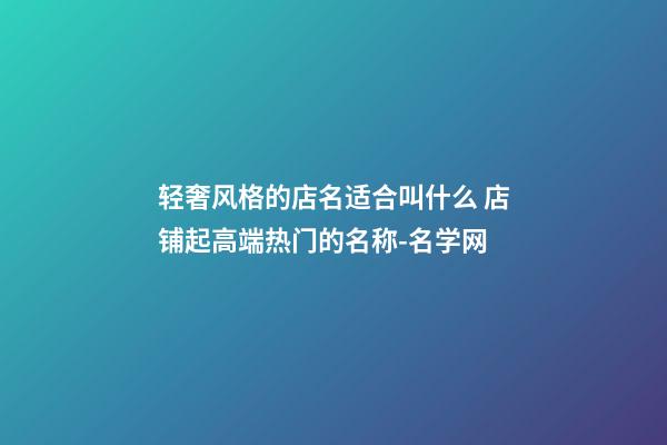 轻奢风格的店名适合叫什么 店铺起高端热门的名称-名学网-第1张-店铺起名-玄机派